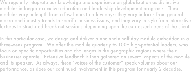 We regularly integrate our knowledge and experience on globalization as distinctive modules in longer executive education and leadership development programs.  These modules vary in length from a few hours to a few days; they vary in focus from general macro and industry trends to specific business issues; and they vary in style from interactive lectures to structured break-out sessions--depending upon the expressed needs of the client.  

In this particular case, we design and deliver a one-and-a-half day module embedded in a three-week program.  We offer this module quarterly to 100+ high-potential leaders, who focus on specific opportunities and challenges in the geographic regions where their businesses operate.  Extensive feedback is then gathered on several aspects of the module and its speaker.  As always, these "voices of the customer" speak volumes about our performance, as does our continued involvement in this program for nearly 2 decades. 