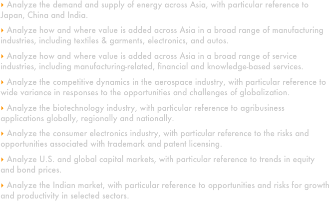 
 Analyze the demand and supply of energy across Asia, with particular reference to Japan, China and India. 

 Analyze how and where value is added across Asia in a broad range of manufacturing industries, including textiles & garments, electronics, and autos.

 Analyze how and where value is added across Asia in a broad range of service industries, including manufacturing-related, financial and knowledge-based services. 

 Analyze the competitive dynamics in the aerospace industry, with particular reference to wide variance in responses to the opportunities and challenges of globalization.

 Analyze the biotechnology industry, with particular reference to agribusiness applications globally, regionally and nationally.

 Analyze the consumer electronics industry, with particular reference to the risks and opportunities associated with trademark and patent licensing.

 Analyze U.S. and global capital markets, with particular reference to trends in equity and bond prices.  

 Analyze the Indian market, with particular reference to opportunities and risks for growth and productivity in selected sectors.