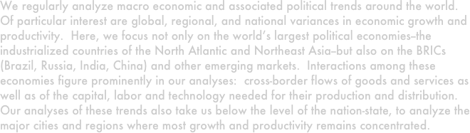 We regularly analyze macro economic and associated political trends around the world.  Of particular interest are global, regional, and national variances in economic growth and productivity.  Here, we focus not only on the world’s largest political economies--the industrialized countries of the North Atlantic and Northeast Asia--but also on the BRICs (Brazil, Russia, India, China) and other emerging markets.  Interactions among these economies figure prominently in our analyses:  cross-border flows of goods and services as well as of the capital, labor and technology needed for their production and distribution.  Our analyses of these trends also take us below the level of the nation-state, to analyze the major cities and regions where most growth and productivity remains concentrated.