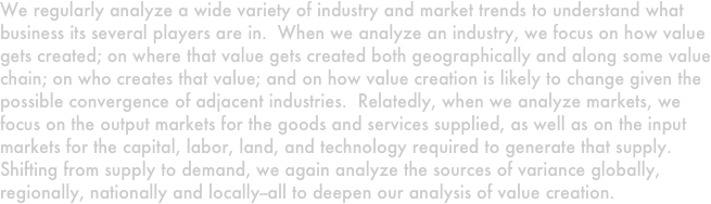 We regularly analyze a wide variety of industry and market trends to understand what business its several players are in.  When we analyze an industry, we focus on how value gets created; on where that value gets created both geographically and along some value chain; on who creates that value; and on how value creation is likely to change given the possible convergence of adjacent industries.  Relatedly, when we analyze markets, we focus on the output markets for the goods and services supplied, as well as on the input markets for the capital, labor, land, and technology required to generate that supply.  Shifting from supply to demand, we again analyze the sources of variance globally, regionally, nationally and locally--all to deepen our analysis of value creation.