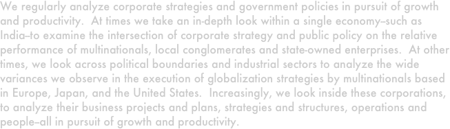 We regularly analyze corporate strategies and government policies in pursuit of growth and productivity.  At times we take an in-depth look within a single economy--such as India--to examine the intersection of corporate strategy and public policy on the relative performance of multinationals, local conglomerates and state-owned enterprises.  At other times, we look across political boundaries and industrial sectors to analyze the wide variances we observe in the execution of globalization strategies by multinationals based in Europe, Japan, and the United States.  Increasingly, we look inside these corporations, to analyze their business projects and plans, strategies and structures, operations and people--all in pursuit of growth and productivity.