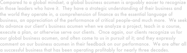 Compared to a global mindset, a global business acumen is arguably easier to recognize in those leaders who have it.  They have a strategic understanding of their business and the world they operate in, a comprehension of finance as the essential language of business, an appreciation of the performance of critical people--and much more.  We seek to advance our client’s business acumen when we analyze a project, teach in a course, execute a plan, or otherwise serve our clients.  Once again, our clients recognize us for our global business acumen, and often come to us in pursuit of it; and they expressly comment on our business acumen in their feedback on our performance.  We are after all a successful business that has been operating profitably for nearly three decades.