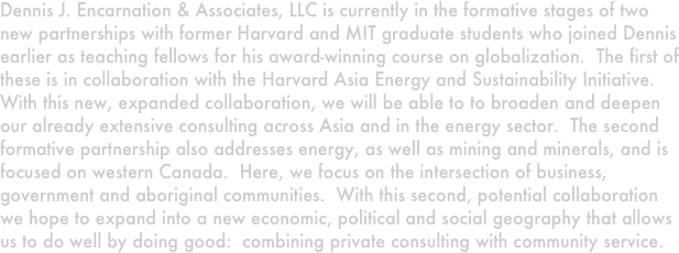 Dennis J. Encarnation & Associates, LLC is currently in the formative stages of two new partnerships with former Harvard and MIT graduate students who joined Dennis earlier as teaching fellows for his award-winning course on globalization.  The first of these is in collaboration with the Harvard Asia Energy and Sustainability Initiative.  With this new, expanded collaboration, we will be able to to broaden and deepen our already extensive consulting across Asia and in the energy sector.  The second formative partnership also addresses energy, as well as mining and minerals, and is focused on western Canada.  Here, we focus on the intersection of business, government and aboriginal communities.  With this second, potential collaboration we hope to expand into a new economic, political and social geography that allows us to do well by doing good:  combining private consulting with community service.