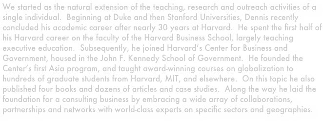 We started as the natural extension of the teaching, research and outreach activities of a single individual.  Beginning at Duke and then Stanford Universities, Dennis recently concluded his academic career after nearly 30 years at Harvard.  He spent the first half of his Harvard career on the faculty of the Harvard Business School, largely teaching executive education.  Subsequently, he joined Harvard’s Center for Business and Government, housed in the John F. Kennedy School of Government.  He founded the Center’s first Asia program, and taught award-winning courses on globalization to hundreds of graduate students from Harvard, MIT, and elsewhere.  On this topic he also published four books and dozens of articles and case studies.  Along the way he laid the foundation for a consulting business by embracing a wide array of collaborations, partnerships and networks with world-class experts on specific sectors and geographies.