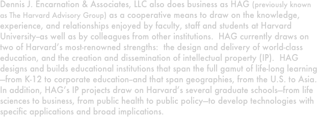 Dennis J. Encarnation & Associates, LLC also does business as HAG (previously known as The Harvard Advisory Group) as a cooperative means to draw on the knowledge, experience, and relationships enjoyed by faculty, staff and students at Harvard University--as well as by colleagues from other institutions.  HAG currently draws on two of Harvard’s most-renowned strengths:  the design and delivery of world-class education, and the creation and dissemination of intellectual property (IP).  HAG designs and builds educational institutions that span the full gamut of life-long learning—from K-12 to corporate education--and that span geographies, from the U.S. to Asia.  In addition, HAG’s IP projects draw on Harvard’s several graduate schools—from life sciences to business, from public health to public policy—to develop technologies with specific applications and broad implications. 