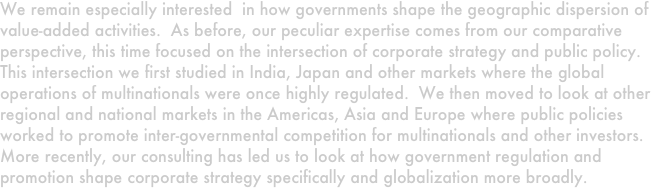 We remain especially interested  in how governments shape the geographic dispersion of value-added activities.  As before, our peculiar expertise comes from our comparative perspective, this time focused on the intersection of corporate strategy and public policy.  This intersection we first studied in India, Japan and other markets where the global operations of multinationals were once highly regulated.  We then moved to look at other regional and national markets in the Americas, Asia and Europe where public policies worked to promote inter-governmental competition for multinationals and other investors.  More recently, our consulting has led us to look at how government regulation and promotion shape corporate strategy specifically and globalization more broadly.