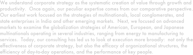 We understand corporate strategy as the systematic creation of value through growth and productivity.  Once again, our peculiar expertise comes from our comparative perspective.  Our earliest work focused on the strategies of multinationals, local conglomerates, and state enterprises in India and other emerging markets.  Next, we focused on advanced markets to examine the globalization strategies of American, European, and Japanese multinationals operating in several industries, ranging from energy to manufacturing to services.  Today, our consulting has led us to look at execution more broadly:  not only the effectiveness of corporate strategy, but also the efficacy of organizational structures, the efficiency of day-to-day operations, and the performance of key people.  