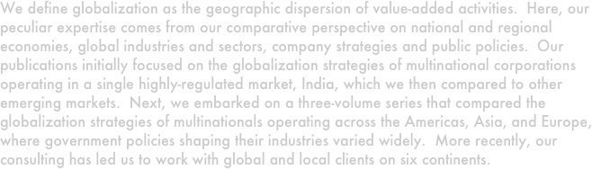 We define globalization as the geographic dispersion of value-added activities.  Here, our peculiar expertise comes from our comparative perspective on national and regional economies, global industries and sectors, company strategies and public policies.  Our publications initially focused on the globalization strategies of multinational corporations operating in a single highly-regulated market, India, which we then compared to other emerging markets.  Next, we embarked on a three-volume series that compared the globalization strategies of multinationals operating across the Americas, Asia, and Europe, where government policies shaping their industries varied widely.  More recently, our consulting has led us to work with global and local clients on six continents.