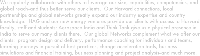 We regularly collaborate with others to leverage our size, capabilities, competencies, and global reach--and thus better serve our clients.  Our Harvard connections, local partnerships and global networks greatly expand our industry expertise and country knowledge.  HAG and our new energy ventures provide our clients with access to Harvard faculty, staff and students; Aerospace India and Think Tank give us a physical presence in India to serve our many clients there.  Our global Networks complement what we offer our clients:  program design and delivery, performance coaching for individuals and teams, learning journeys in pursuit of best practices, change acceleration tools, business simulations and financial training, business planning and project analysis--and much more.