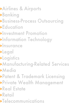 
Service-Intensive Sectors
Airlines & Airports
Banking
Business-Process Outsourcing
Education
Investment Promotion
Information Technology
Insurance
Legal
Logistics
Manufacturing-Related Services
Media
Patent & Trademark Licensing
Private Wealth Management
Real Estate
Retail
Telecommunications