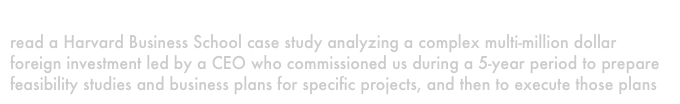 A new foreign investor
read a Harvard Business School case study analyzing a complex multi-million dollar foreign investment led by a CEO who commissioned us during a 5-year period to prepare feasibility studies and business plans for specific projects, and then to execute those plans 