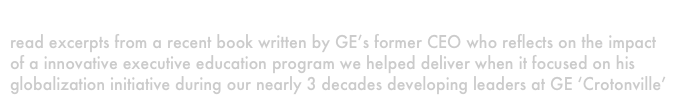 A prominent CEO
read excerpts from a recent book written by GE’s former CEO who reflects on the impact of a innovative executive education program we helped deliver when it focused on his globalization initiative during our nearly 3 decades developing leaders at GE ‘Crotonville’