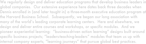 We regularly design and deliver education programs that develop business leaders in global companies.  Our extensive experience here dates back three decades when  Dennis enrolled in (and later taught in) a three-month executive education program at the Harvard Business School.  Subsequently, we began our long association with many of the world’s leading corporate learning centers.  Here and elsewhere, we design and deliver entire courses and workshops, or specific modules.  And we pioneer experiential learning:  “business-driven action learning” designs built around specific business projects; “leaders-teaching-leaders” modules that team us up with internal company experts; “learning journeys” that pursue global best practices.